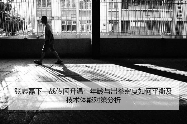 张志磊下一战传闻升温：年龄与出拳密度如何平衡及技术体能对策分析
