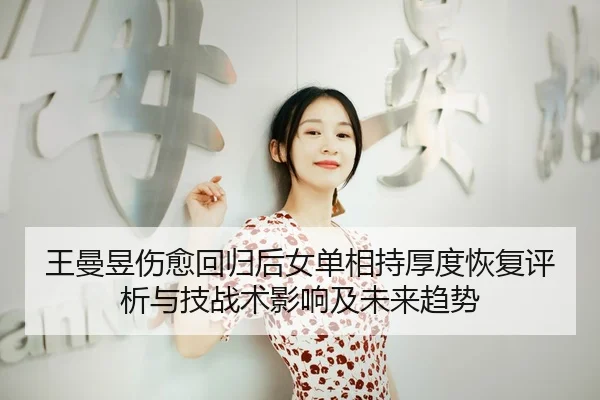 王曼昱伤愈回归后女单相持厚度恢复评析与技战术影响及未来趋势
