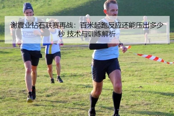 谢震业钻石联赛再战：百米起跑反应还能压出多少秒 技术与训练解析