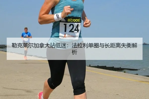 勒克莱尔加拿大站低迷：法拉利单圈与长距离失衡解析